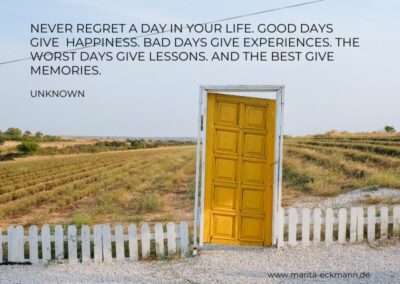 Never regret a day in your life. Good days give happiness. Bad days give experiences. The worst days give lessons and the best give memories.