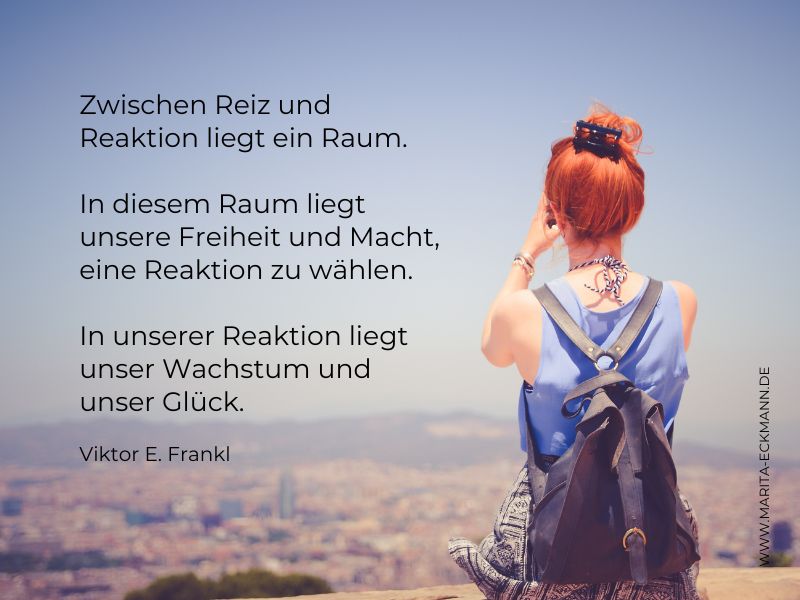 Zwischen Reiz und Reaktion liegt ein Raum. In diesem Raum liegt unsere Freiheit und Macht, eine Reaktion zu wählen. In unserer Reaktion liegt unser Wachstum und unser Glück. Viktor Frankl