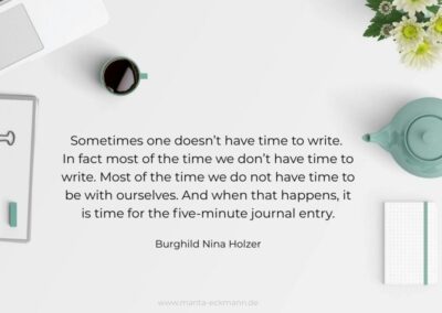 Sometimes one doesn’t have time to write. In fact most of the time we don’t have time to write. Most of the time we do not have time to be with ourselves. And when that happens, it is time for the five-minute journal entry. Burghild Nina Holzer