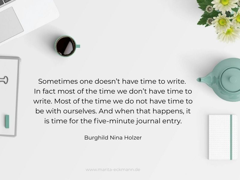 Sometimes one doesn’t have time to write. In fact most of the time we don’t have time to write. Most of the time we do not have time to be with ourselves. And when that happens, it is time for the five-minute journal entry. Burghild Nina Holzer