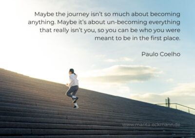 Maybe the journey isn’t so much about becoming anything. Maybe it’s about un-becoming everything that really isn’t you, so you can be who you were meant to be in the first place. Paulo Coelho