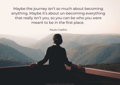 Maybe the journey isn’t so much about becoming anything. Maybe it’s about un-becoming everything that really isn’t you, so you can be who you were meant to be in the first place. Paulo Coelho