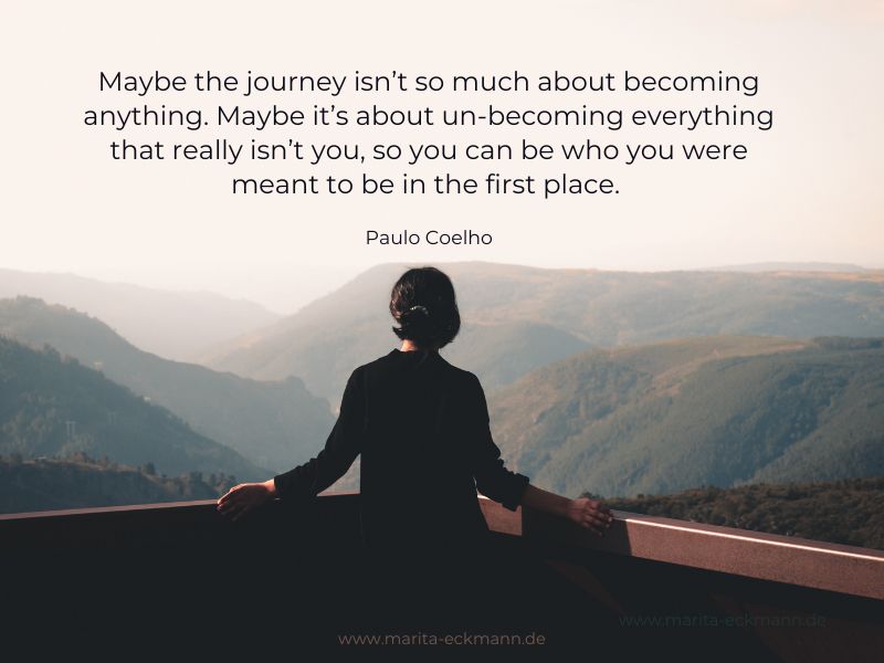 Maybe the journey isn’t so much about becoming anything. Maybe it’s about un-becoming everything that really isn’t you, so you can be who you were meant to be in the first place.
Paulo Coelho